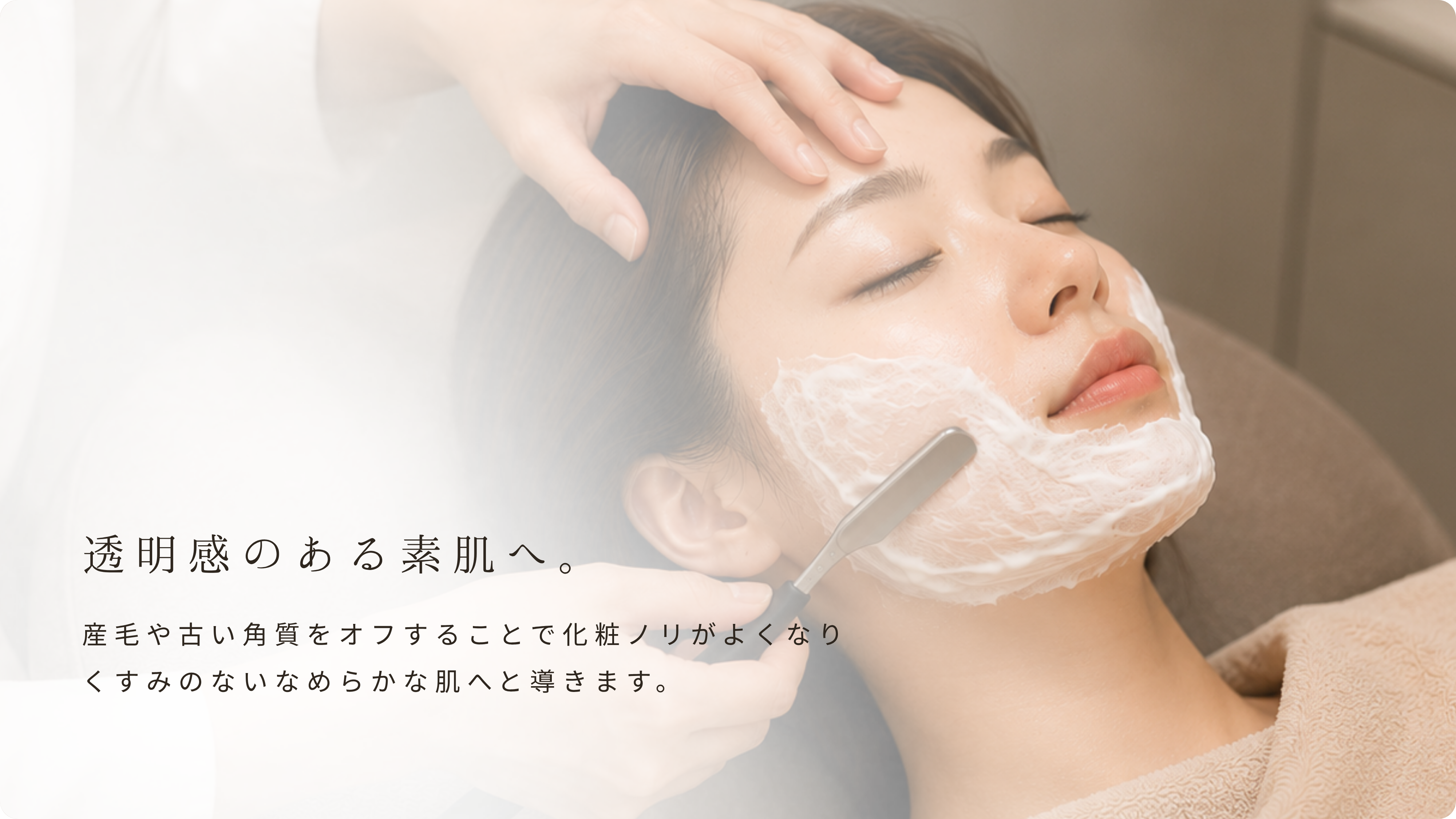 透明感のある素肌へ。産毛や古い角質をオフすることで化粧ノリがよくなりくすみのないなめらかな肌へと導きます。