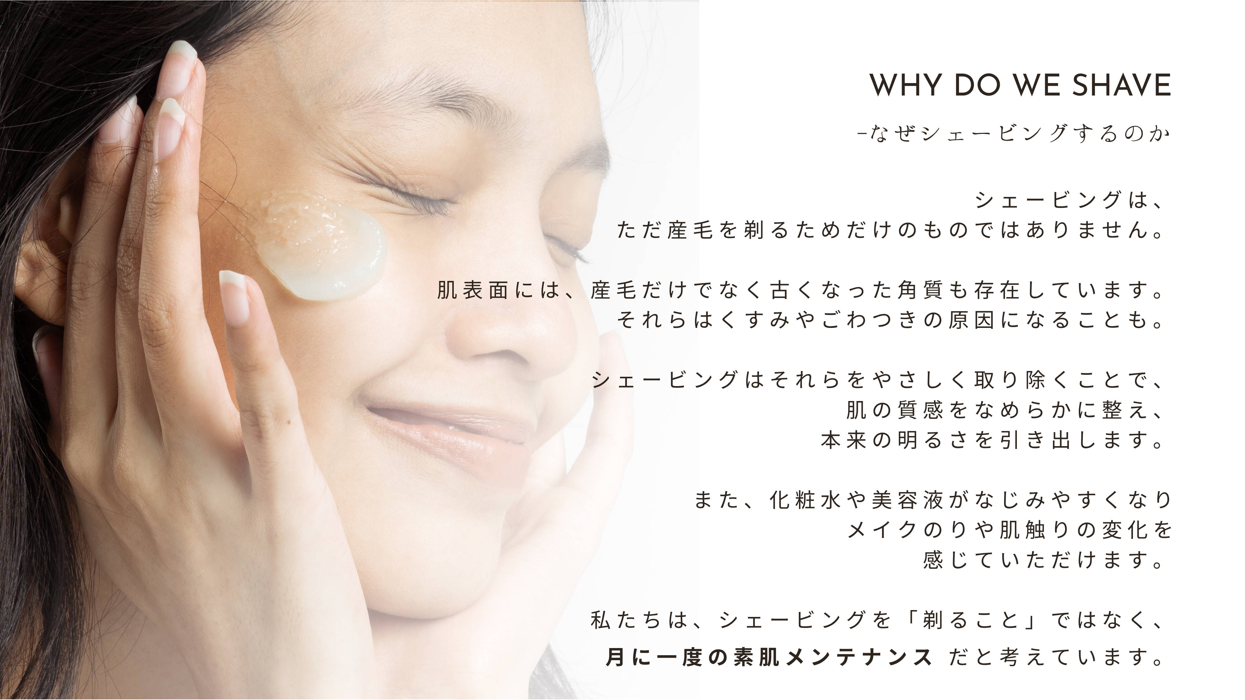【なぜシェービングするのか】シェービングは、ただ産毛を剃るためだけのものではありません。肌表面には、産毛だけでなく古くなった角質も存在しています。それらはくすみやごわつきの原因になることも。シェービングはそれらをやさしく取り除くことで、肌の質感をなめらかに整え、本来の明るさを引き出します。また、化粧水や美容液がなじみやすくなりメイクのりや肌触りの変化を感じていただけます。私たちは、シェービングを「剃ること」ではなく、月に一度の素肌メンテナンス だと考えています。