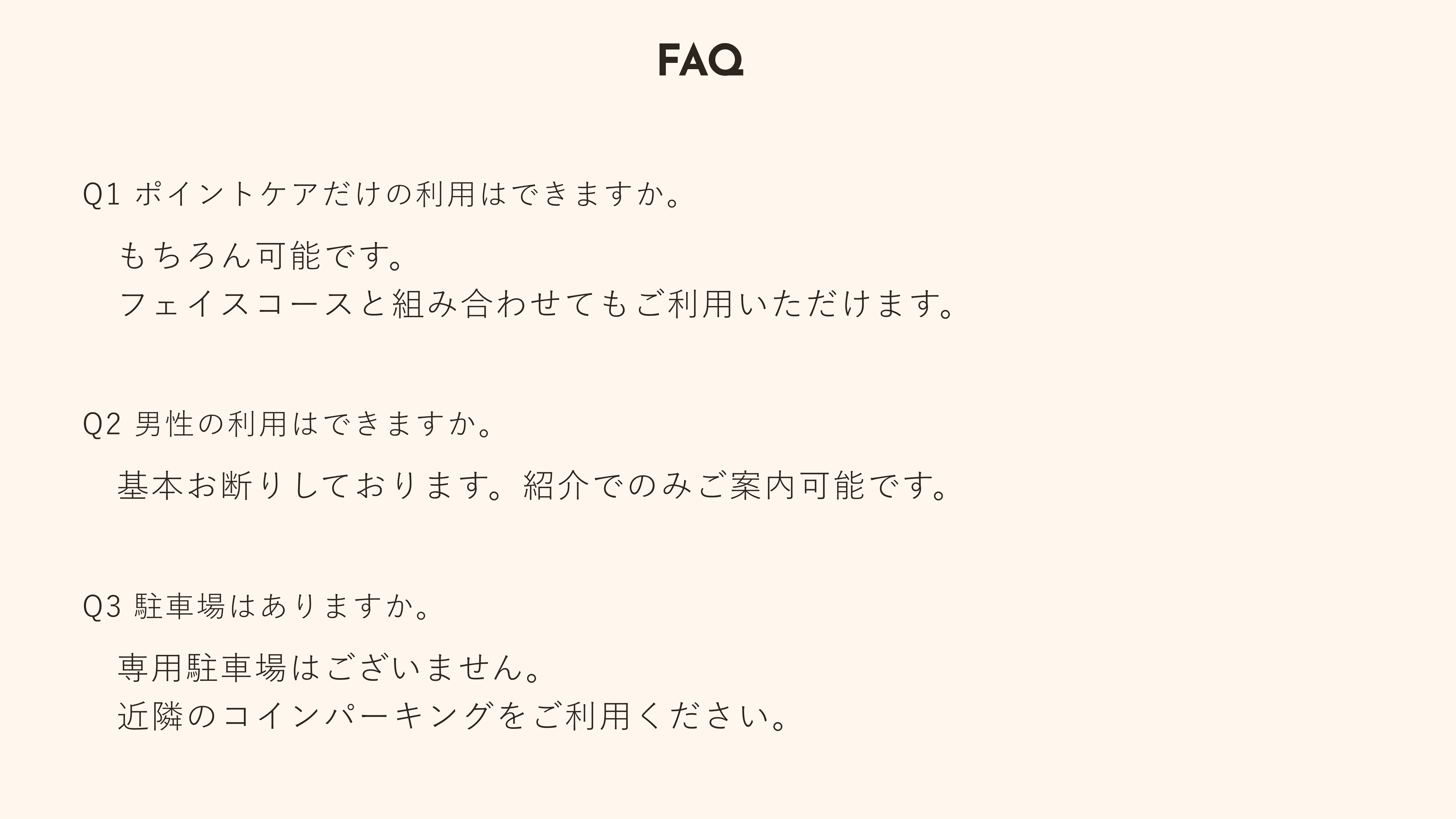 【FAQ よくある質問】Q1 ポイントケアだけの利用はできますか：もちろん可能です。フェイスコースと組み合わせてもご利用いただけます。　Q2 男性の利用はできますか：基本お断りしております。紹介でのみご案内可能です。　Q3 駐車場はありますか：専用駐車場はございません。近隣のコインパーキングをご利用ください。
